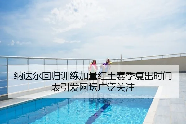 纳达尔回归训练加量红土赛季复出时间表引发网坛广泛关注